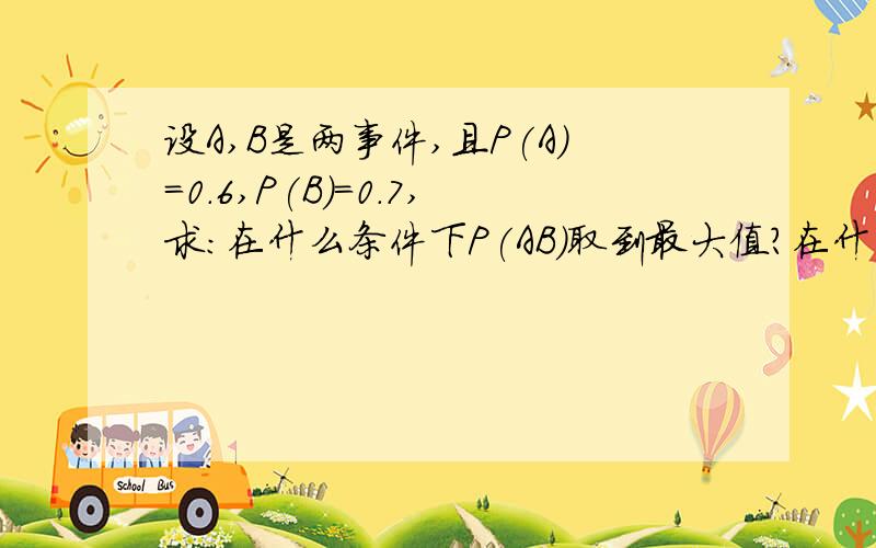 设A,B是两事件,且P(A)=0.6,P(B)=0.7,求:在什么条件下P(AB)取到最大值?在什么条件下P（AB）取到最小值?我想要知道的是在什么条件下!怎么算!我不要复制粘贴的!