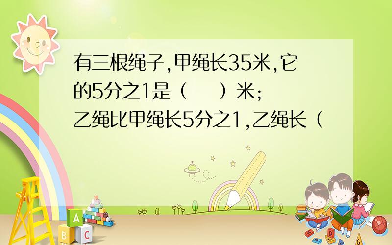 有三根绳子,甲绳长35米,它的5分之1是（    ）米；乙绳比甲绳长5分之1,乙绳长（