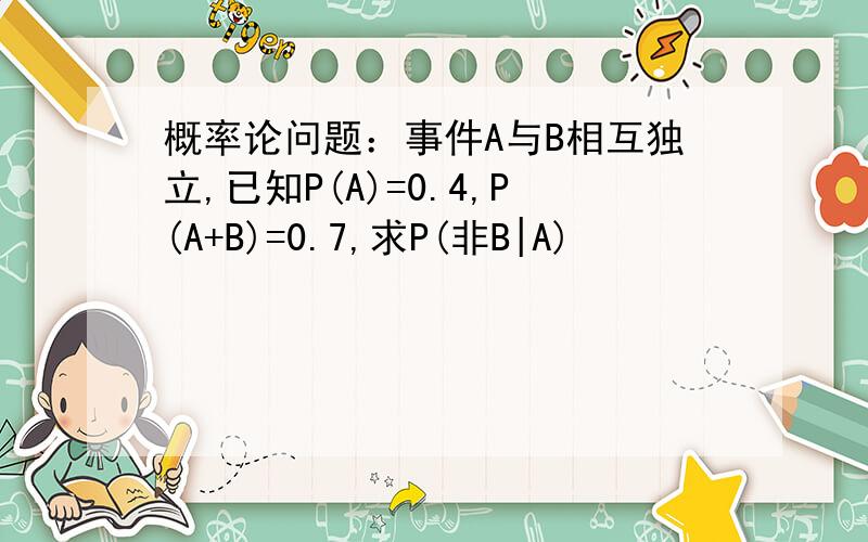 概率论问题：事件A与B相互独立,已知P(A)=0.4,P(A+B)=0.7,求P(非B|A)