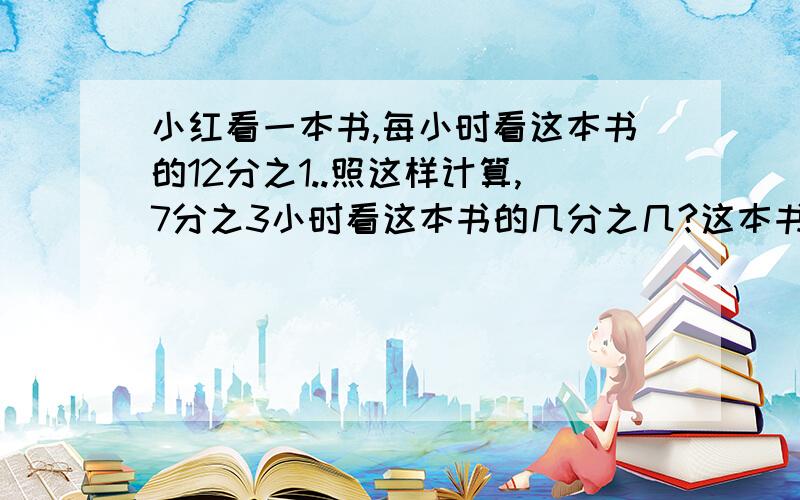 小红看一本书,每小时看这本书的12分之1..照这样计算,7分之3小时看这本书的几分之几?这本书还剩下几分之