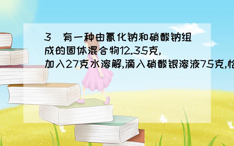 3．有一种由氯化钠和硝酸钠组成的固体混合物12.35克,加入27克水溶解,滴入硝酸银溶液75克,恰好完全反应,生成氯化银沉淀14.35克.取反应后滤液40克,蒸发去26.5克水,冷却到10℃,溶液恰好饱和,计