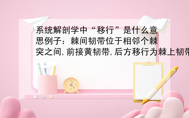 系统解剖学中“移行”是什么意思例子：棘间韧带位于相邻个棘突之间,前接黄韧带,后方移行为棘上韧带和项韧带.