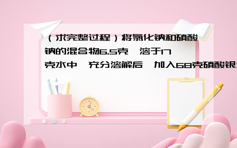 （求完整过程）将氯化钠和硝酸钠的混合物6.5克,溶于17克水中,充分溶解后,加入68克硝酸银溶液,恰好完全反应,生成14.35克沉淀.过滤,向滤液中在加入50.7克硝酸钠,恰好溶解得到20°C的饱和溶液,