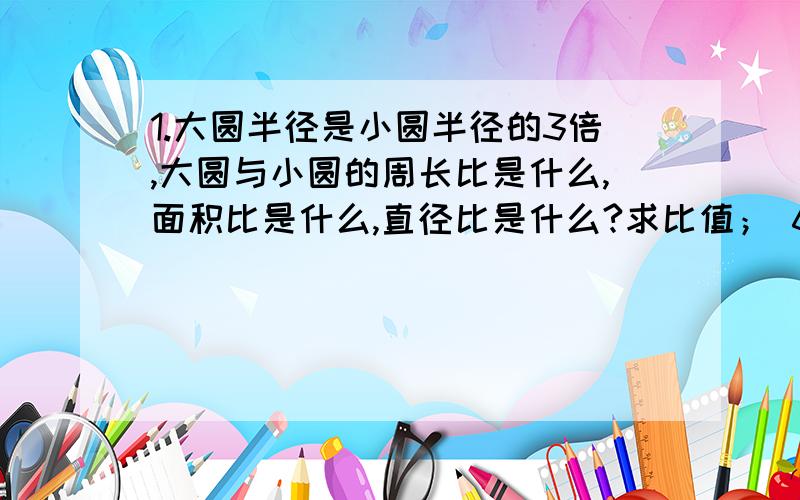 1.大圆半径是小圆半径的3倍,大圆与小圆的周长比是什么,面积比是什么,直径比是什么?求比值； 60比75 4分之3比6 化简比； 1.4比3.5 已知3比4等于6比8,如果将式中的6改成9,那么8应该改成?