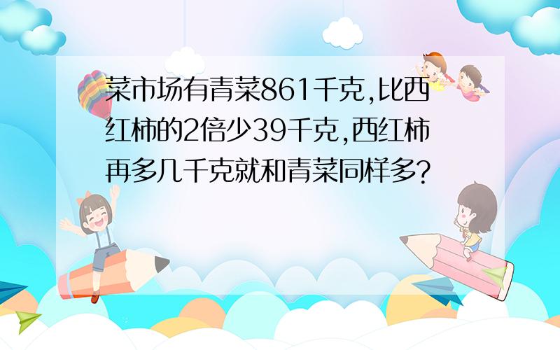 菜市场有青菜861千克,比西红柿的2倍少39千克,西红柿再多几千克就和青菜同样多?