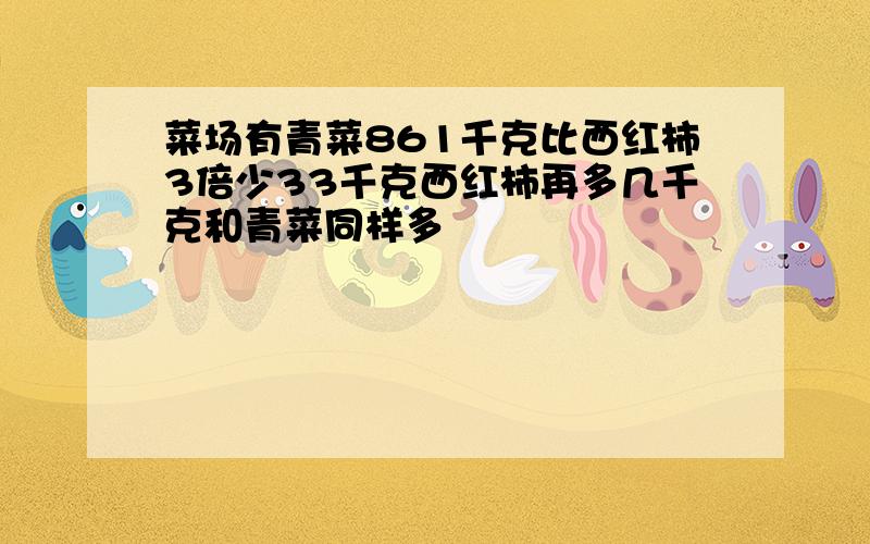 菜场有青菜861千克比西红柿3倍少33千克西红柿再多几千克和青菜同样多