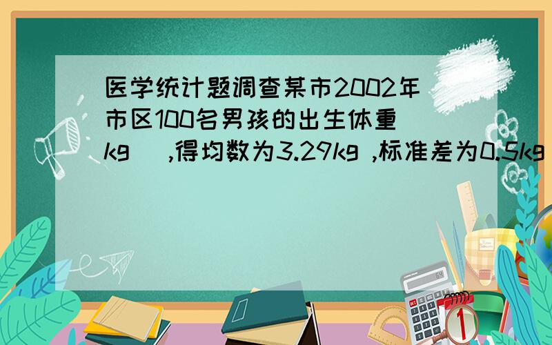 医学统计题调查某市2002年市区100名男孩的出生体重（kg ）,得均数为3.29kg ,标准差为0.5kg .问估计该市市区男孩的出生体重均数在什么范围?（95％可信区间估计）