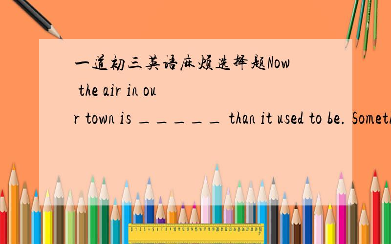 一道初三英语麻烦选择题Now the air in our town is _____ than it used to be. Something must be done to stop it. A very good B. much better C. rather bad  D. even worse这道题目我觉得选择D的,答案却选择B,到底是“比较好了