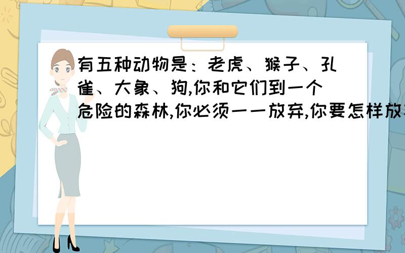 有五种动物是：老虎、猴子、孔雀、大象、狗,你和它们到一个危险的森林,你必须一一放弃,你要怎样放弃?