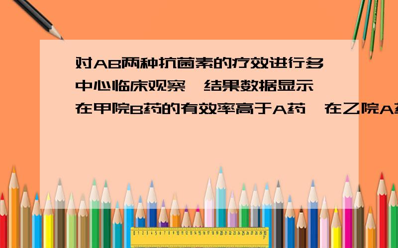 对AB两种抗菌素的疗效进行多中心临床观察,结果数据显示,在甲院B药的有效率高于A药,在乙院A药的有效率高于B药.试应用统计学知识解释这种现象.