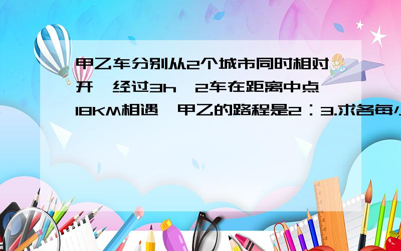 甲乙车分别从2个城市同时相对开,经过3h,2车在距离中点18KM相遇,甲乙的路程是2：3.求各每小时多少?不用方程解~用普通的算法