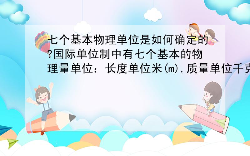 七个基本物理单位是如何确定的?国际单位制中有七个基本的物理量单位：长度单位米(m),质量单位千克(kg),时间单位秒(s),温度单位开尔文(K),电流单位安培(A),物质的量的单位摩尔(mol),发光强度