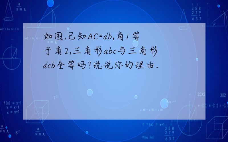 如图,已知AC=db,角1等于角2,三角形abc与三角形dcb全等吗?说说你的理由.