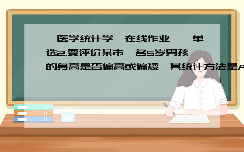 《医学统计学》在线作业一,单选2.要评价某市一名5岁男孩的身高是否偏高或偏矮,其统计方法是A.用该市五岁男孩的身高的95%或99%正常值范围来评价B.用身高差别的假设检验来评价C.用身高均