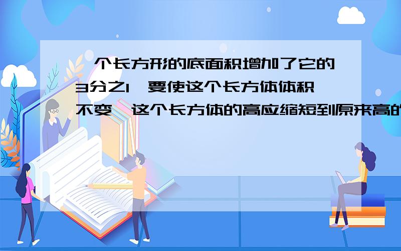 一个长方形的底面积增加了它的3分之1,要使这个长方体体积不变,这个长方体的高应缩短到原来高的几分之几