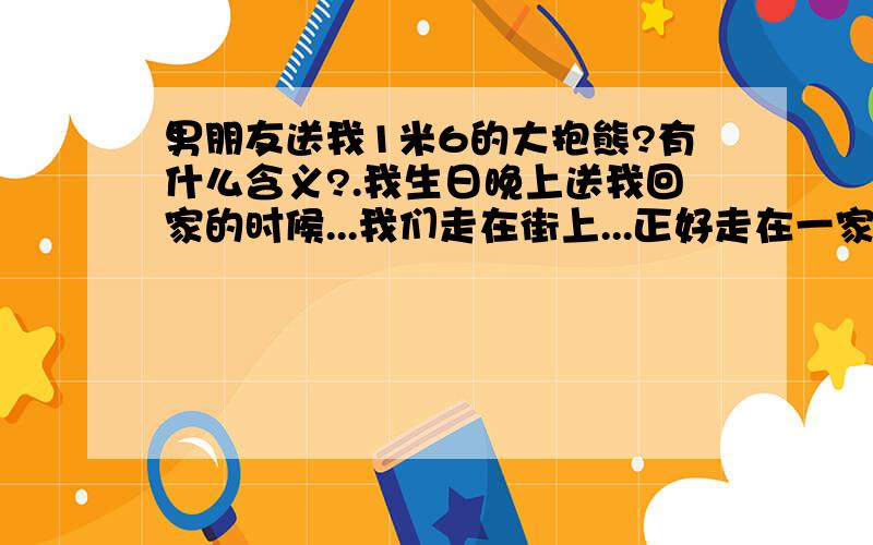 男朋友送我1米6的大抱熊?有什么含义?.我生日晚上送我回家的时候...我们走在街上...正好走在一家精品店...外面的透明玻璃摆着一个很大的熊~他说...这个熊可爱吗?我说..恩..那你喜欢吗?我说.