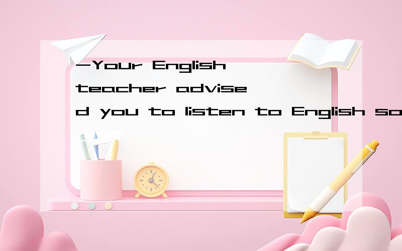 -Your English teacher advised you to listen to English songs often.-________good advice the teacher gave me A.How B.What a C.What