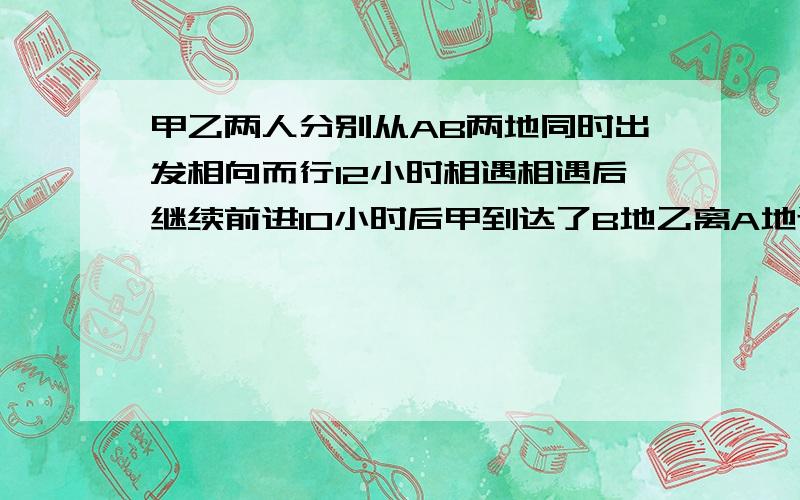 甲乙两人分别从AB两地同时出发相向而行12小时相遇相遇后继续前进10小时后甲到达了B地乙离A地还有10千米AB两地相距多少千米.