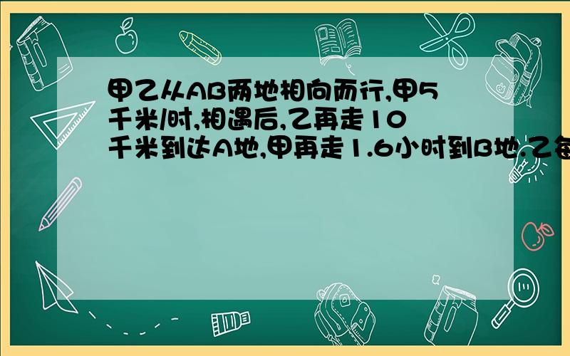 甲乙从AB两地相向而行,甲5千米/时,相遇后,乙再走10千米到达A地,甲再走1.6小时到B地.乙每小时走几km