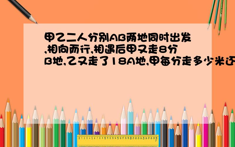 甲乙二人分别AB两地同时出发,相向而行,相遇后甲又走8分B地,乙又走了18A地,甲每分走多少米还有A,B两地相距1800米,