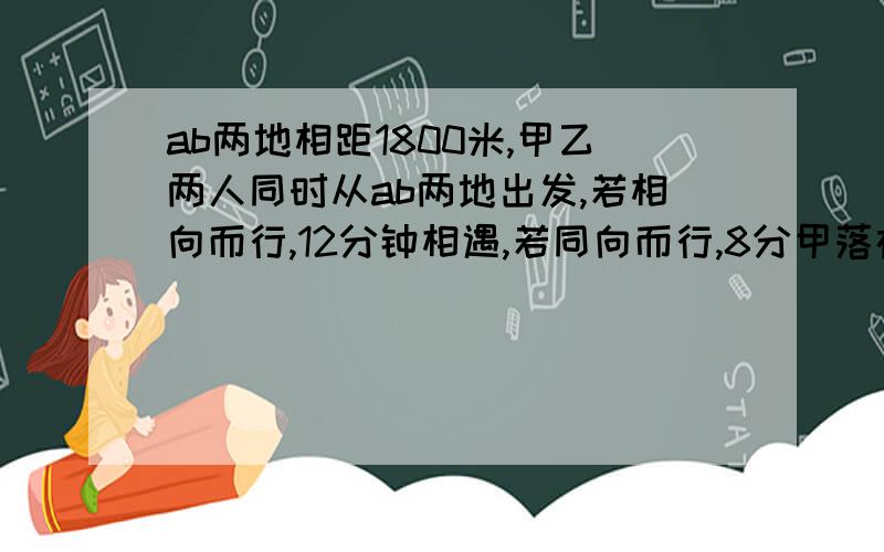 ab两地相距1800米,甲乙两人同时从ab两地出发,若相向而行,12分钟相遇,若同向而行,8分甲落在乙后面,1864米,甲每分钟行多少米?