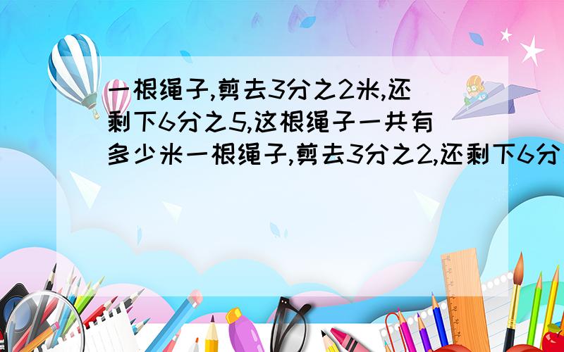 一根绳子,剪去3分之2米,还剩下6分之5,这根绳子一共有多少米一根绳子,剪去3分之2,还剩下6分之5米,这根绳子一共有多少米一根绳子,用去3分之2米,还剩下6分之5米,用去这根绳子的几分之几一根