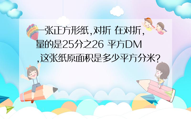 一张正方形纸,对折 在对折,量的是25分之26 平方DM,这张纸原面积是多少平方分米?