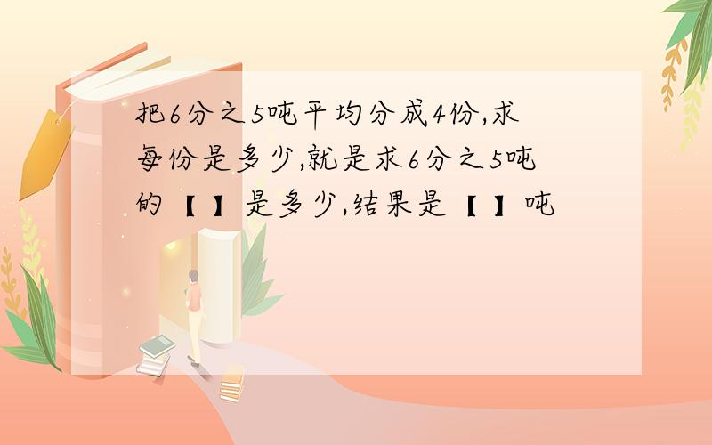 把6分之5吨平均分成4份,求每份是多少,就是求6分之5吨的【 】是多少,结果是【 】吨