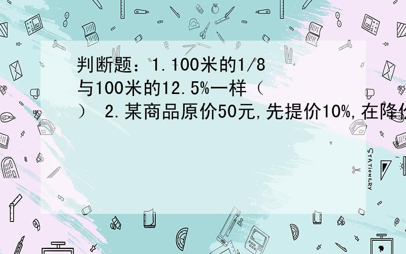 判断题：1.100米的1/8与100米的12.5%一样（） 2.某商品原价50元,先提价10%,在降价10%,现价也是50元（）