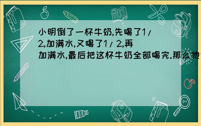 小明倒了一杯牛奶,先喝了1/2,加满水,又喝了1/2,再加满水,最后把这杯牛奶全部喝完.那么他喝的牛奶多,还是水多?