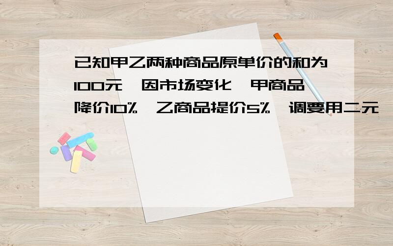 已知甲乙两种商品原单价的和为100元,因市场变化,甲商品降价10%,乙商品提价5%,调要用二元一次方程组解,用加减消元法计算,要解设,要答语.