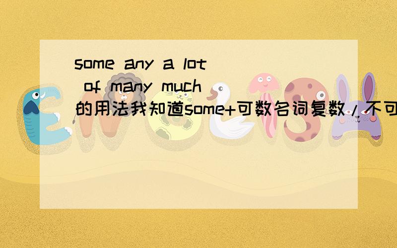 some any a lot of many much 的用法我知道some+可数名词复数/不可数名词（肯定句） any+可数名词复数/不可数名词(否定句/疑问句） a lot of（+可数名词复数/不可数名词） =many(+可数名词复数）/much （