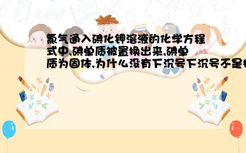 氯气通入碘化钾溶液的化学方程式中,碘单质被置换出来,碘单质为固体,为什么没有下沉号下沉号不是标在与反应物状态不同的物质上吗?那因为溶于水所以就可以不标吗?那下沉号标定的标准