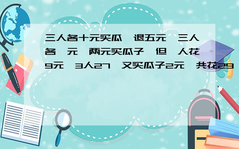 三人各十元买瓜,退五元,三人各一元,两元买瓜子,但一人花9元,3人27,又买瓜子2元,共花29,那一元呢?欢欢、乐乐、豆豆三人相约到街上玩.他们来到超市一看,一个哈密瓜正好30元,于是一人拿10元,