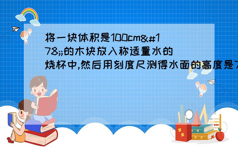 将一块体积是100cm²;的木块放入称适量水的烧杯中,然后用刻度尺测得水面的高度是7.5cm,已知冰的密度是0.9X10³kg／m²⑴冰块的质量⑵冰块浸入水中的体积⑶冰块完全熔化后烧杯底部受