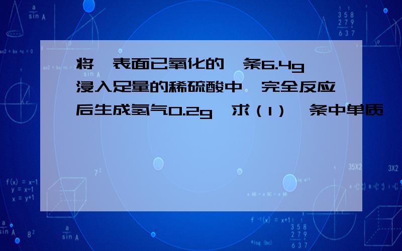 将一表面已氧化的镁条6.4g浸入足量的稀硫酸中,完全反应后生成氢气0.2g,求（1）镁条中单质镁的质量