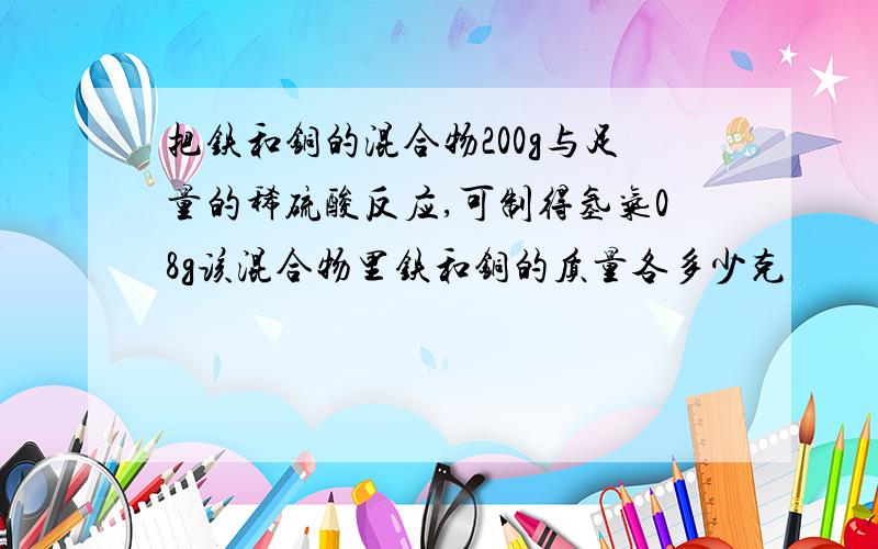 把铁和铜的混合物200g与足量的稀硫酸反应,可制得氢气08g该混合物里铁和铜的质量各多少克