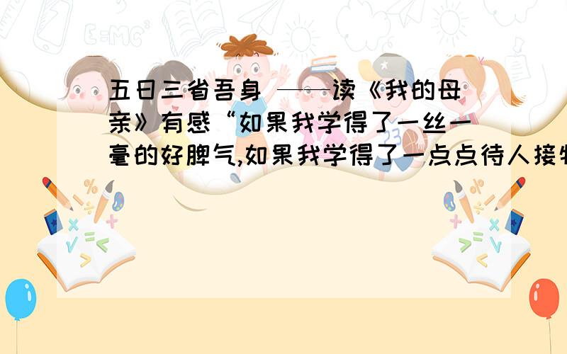 五日三省吾身 ——读《我的母亲》有感“如果我学得了一丝一毫的好脾气,如果我学得了一点点待人接物的和气,如果我能宽恕人,体谅人——我都得感谢我的母亲.”——现代著名学者胡适的