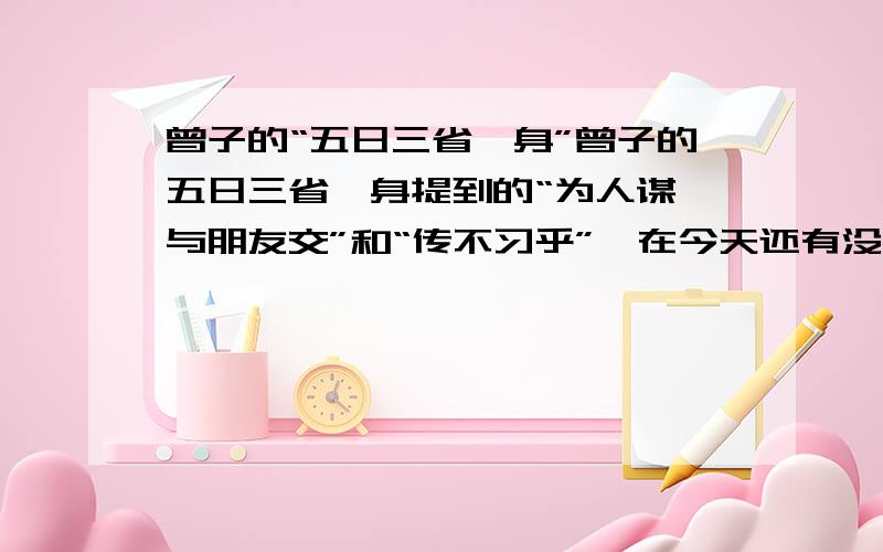 曾子的“五日三省吾身”曾子的五日三省吾身提到的“为人谋、与朋友交”和“传不习乎”,在今天还有没有意义?为什么?