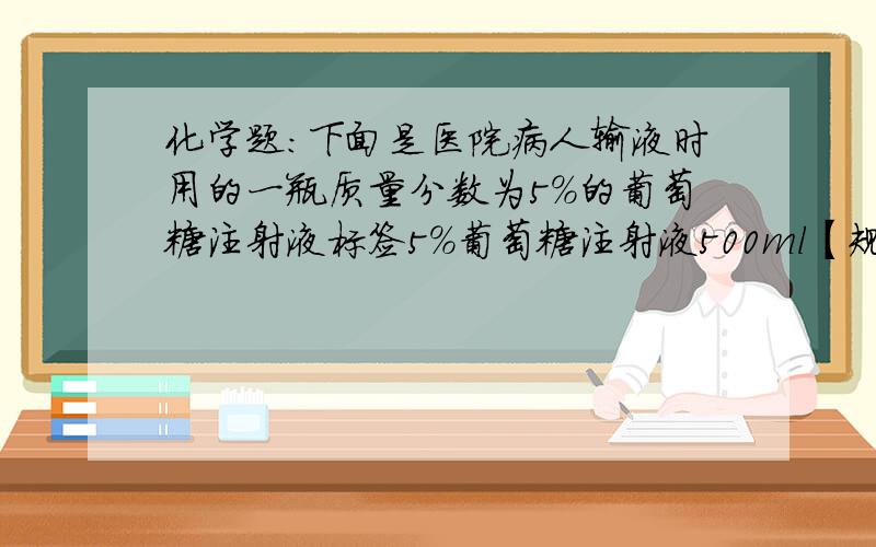 化学题：下面是医院病人输液时用的一瓶质量分数为5％的葡萄糖注射液标签5％葡萄糖注射液500ml【规格】500ml,25g（1）该溶液中含水­＿＿g（2）该溶液密度约为＿＿＿g／ml