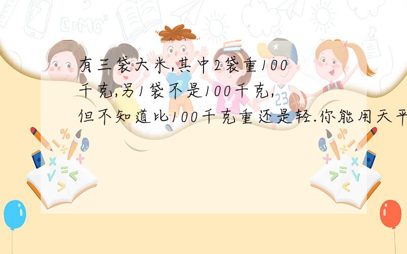 有三袋大米,其中2袋重100千克,另1袋不是100千克,但不知道比100千克重还是轻.你能用天平找出来吗?