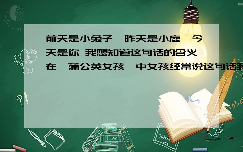 前天是小兔子,昨天是小鹿,今天是你 我想知道这句话的含义在《蒲公英女孩》中女孩经常说这句话我觉得很美  但是我对文学方面的书不太擅长 所以我想知道他的意思 对了 如果可以 顺便能