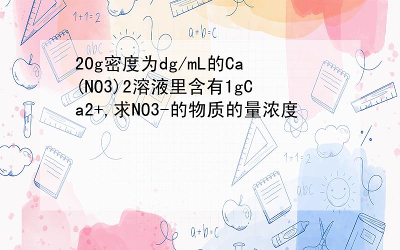 20g密度为dg/mL的Ca(NO3)2溶液里含有1gCa2+,求NO3-的物质的量浓度