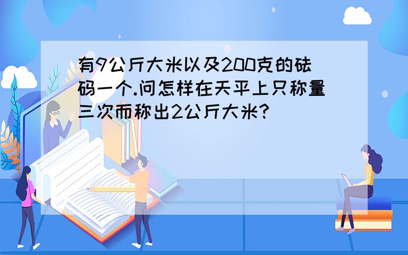 有9公斤大米以及200克的砝码一个.问怎样在天平上只称量三次而称出2公斤大米?