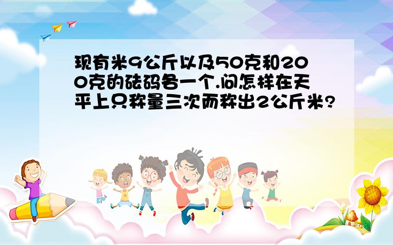 现有米9公斤以及50克和200克的砝码各一个.问怎样在天平上只称量三次而称出2公斤米?