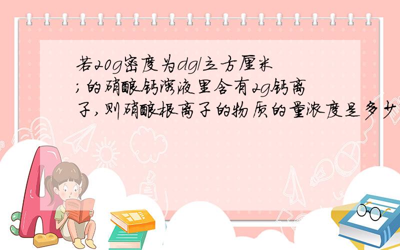 若20g密度为dg/立方厘米;的硝酸钙溶液里含有2g钙离子,则硝酸根离子的物质的量浓度是多少?