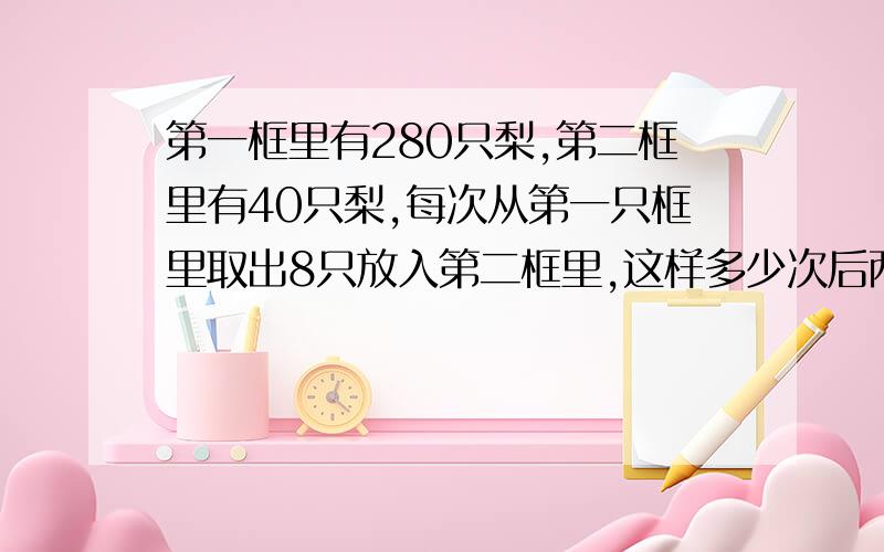 第一框里有280只梨,第二框里有40只梨,每次从第一只框里取出8只放入第二框里,这样多少次后两只筐里梨数相等?解方程