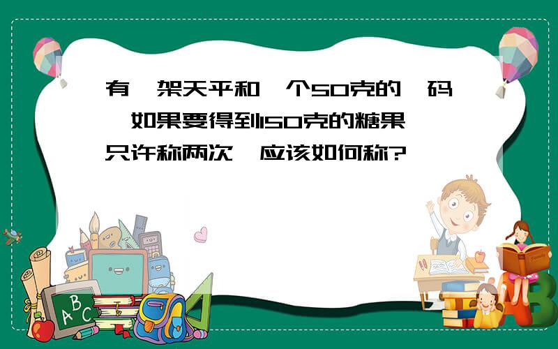 有一架天平和一个50克的砝码,如果要得到150克的糖果,只许称两次,应该如何称?