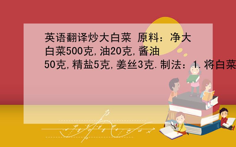 英语翻译炒大白菜 原料：净大白菜500克,油20克,酱油50克,精盐5克,姜丝3克.制法：1.将白菜洗净,控干水分.顺长切成1.5厘米宽的条.再改刀切成3厘米长的段,把姜洗净,切成细丝.2.将炒锅置于火口,