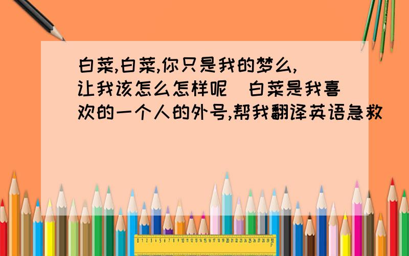 白菜,白菜,你只是我的梦么,让我该怎么怎样呢〈白菜是我喜欢的一个人的外号,帮我翻译英语急救〉